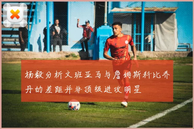 杨毅分析文班亚马与詹姆斯科比乔丹的差距并非顶级进攻明星
