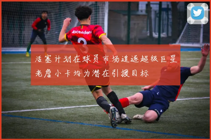 活塞计划在球员市场追逐超级巨星老詹小卡均为潜在引援目标