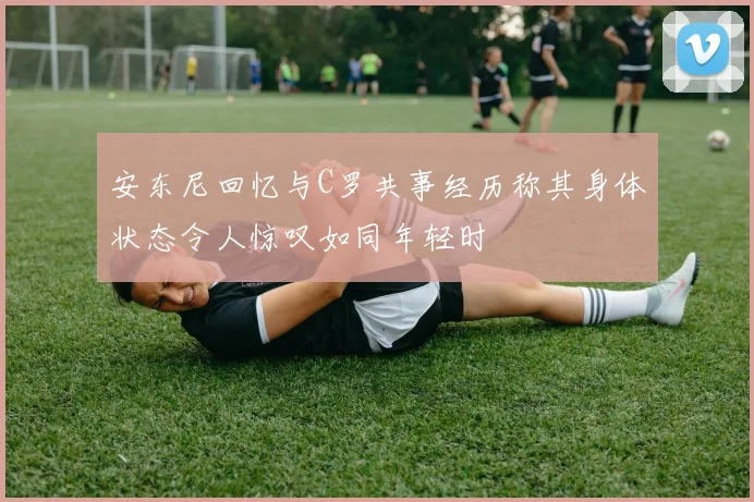 安东尼回忆与C罗共事经历称其身体状态令人惊叹如同年轻时