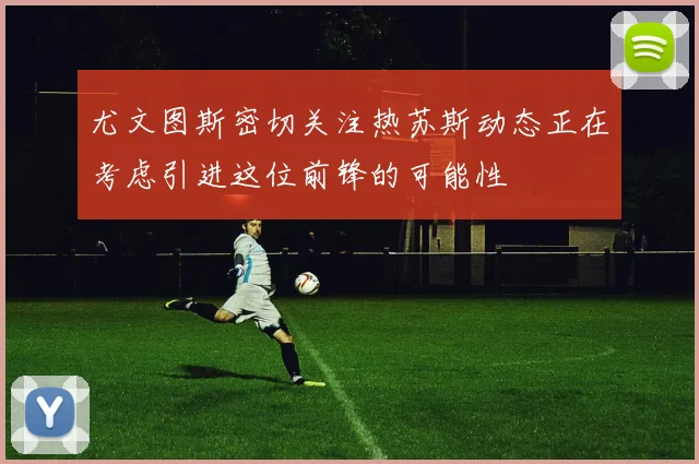 尤文图斯密切关注热苏斯动态正在考虑引进这位前锋的可能性
