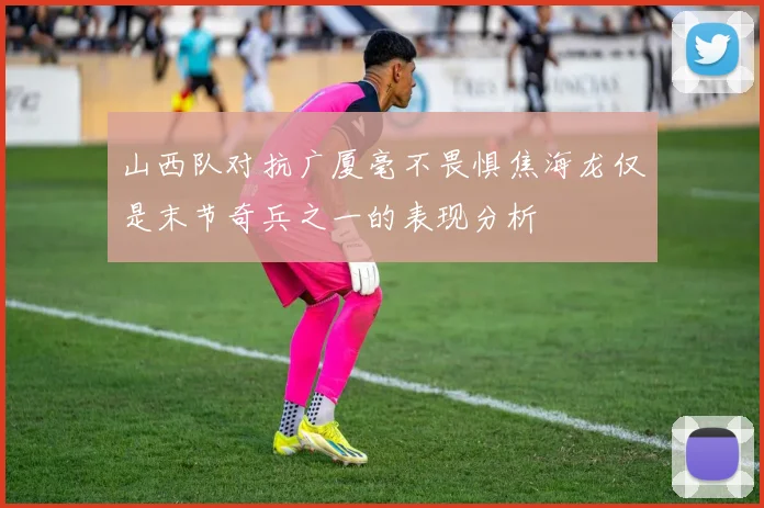 山西队对抗广厦毫不畏惧焦海龙仅是末节奇兵之一的表现分析
