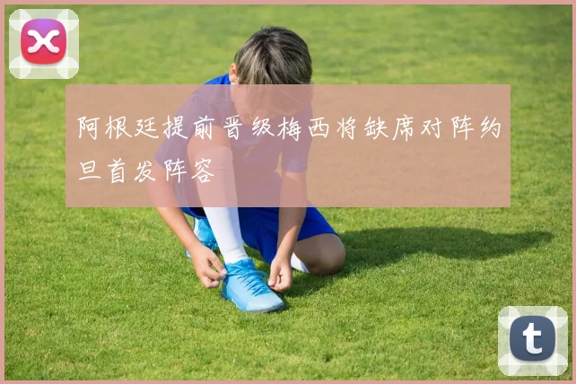 阿根廷提前晋级梅西将缺席对阵约旦首发阵容