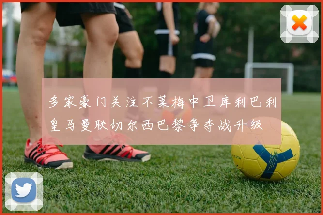 多家豪门关注不莱梅中卫库利巴利皇马曼联切尔西巴黎争夺战升级
