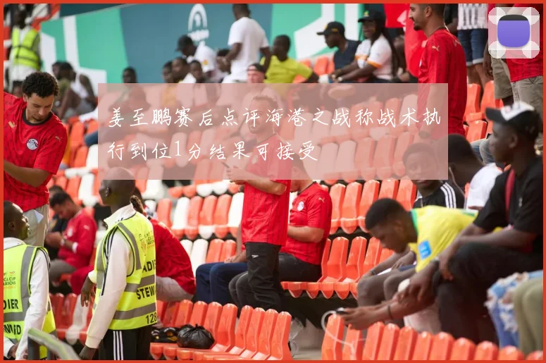 姜至鹏赛后点评海港之战称战术执行到位1分结果可接受