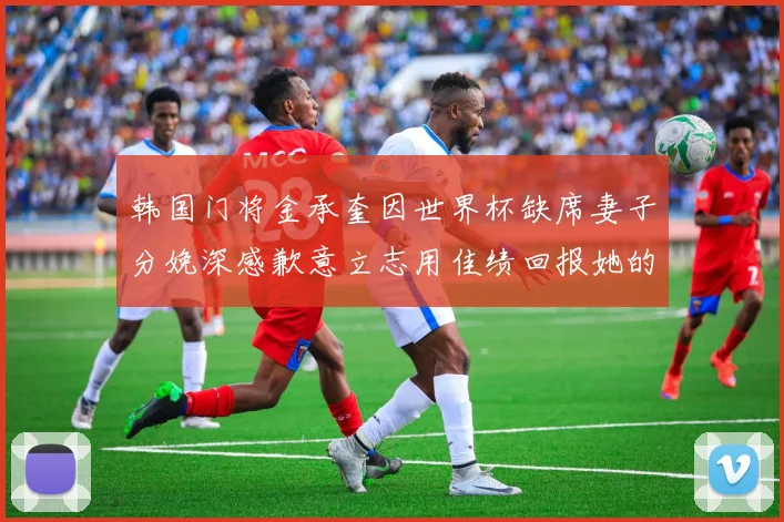 韩国门将金承奎因世界杯缺席妻子分娩深感歉意立志用佳绩回报她的支持