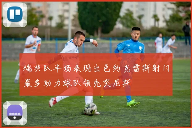瑞典队半场表现出色约克雷斯射门最多助力球队领先突尼斯