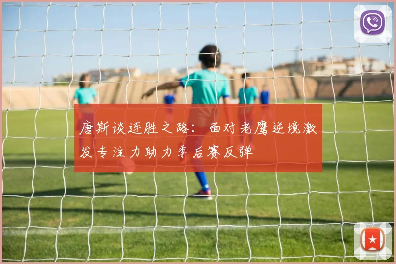 唐斯谈连胜之路：面对老鹰逆境激发专注力助力季后赛反弹