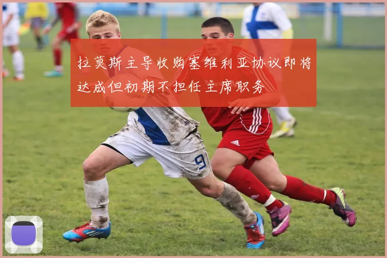 拉莫斯主导收购塞维利亚协议即将达成但初期不担任主席职务